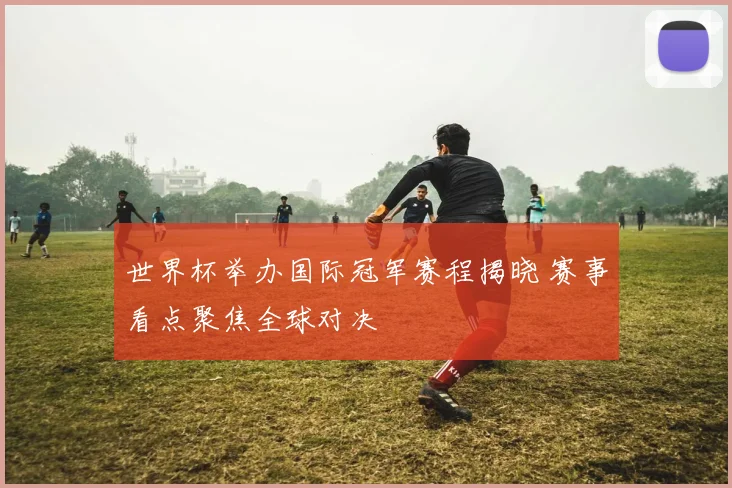 世界杯举办国际冠军赛程揭晓 赛事看点聚焦全球对决