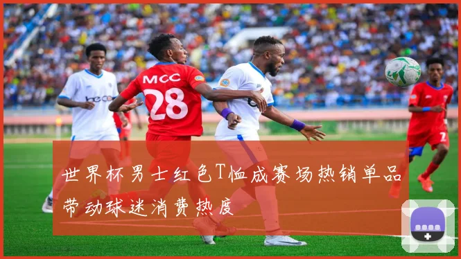 世界杯男士红色T恤成赛场热销单品带动球迷消费热度