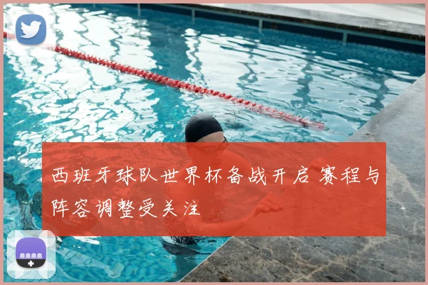 西班牙球队世界杯备战开启 赛程与阵容调整受关注