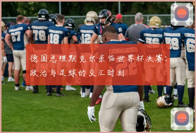 德国总理默克尔亲临世界杯决赛：政治与足球的交汇时刻