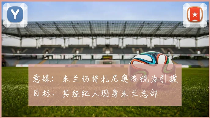 意媒：米兰仍将扎尼奥洛视为引援目标，其经纪人现身米兰总部