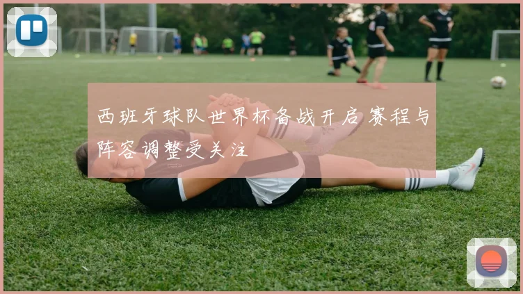 西班牙球队世界杯备战开启 赛程与阵容调整受关注