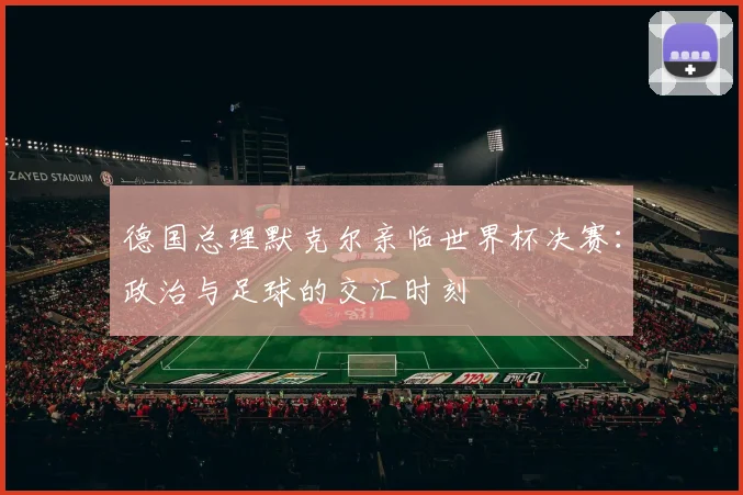 德国总理默克尔亲临世界杯决赛：政治与足球的交汇时刻